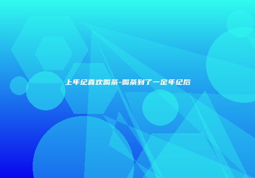 上年纪喜欢喝茶-喝茶到了一定年纪后