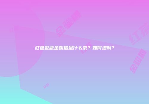 红色瓷瓶金骏眉是什么茶？如何泡制？