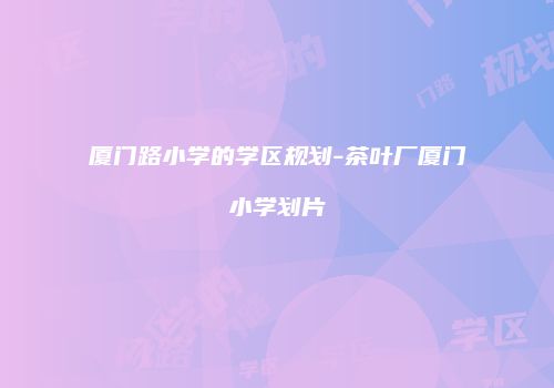 厦门路小学的学区规划-茶叶厂厦门小学划片
