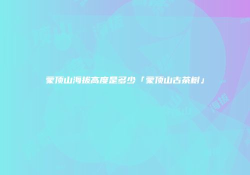蒙顶山海拔高度是多少「蒙顶山古茶树」
