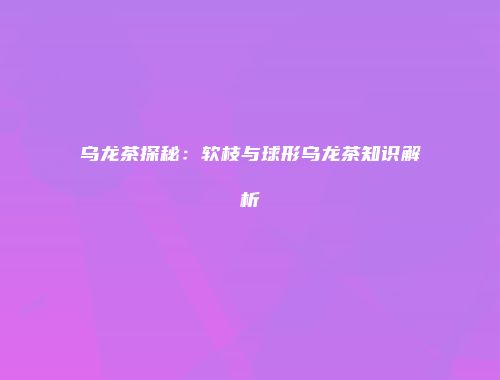 乌龙茶探秘：软枝与球形乌龙茶知识解析