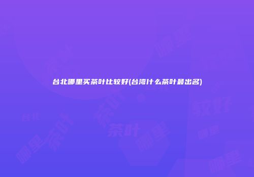 台北哪里买茶叶比较好(台湾什么茶叶最出名)