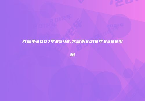 大益茶2007年8542,大益茶2012年8582价格