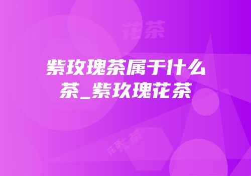 紫玫瑰茶属于什么茶_紫玖瑰花茶