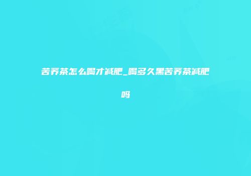 苦荞茶怎么喝才减肥_喝多久黑苦荞茶减肥吗