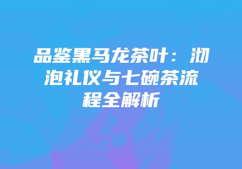 品鉴黑马龙茶叶：沏泡礼仪与七碗茶流程全解析