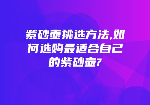 紫砂壶挑选方法,如何选购最适合自己的紫砂壶?