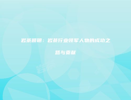 岩茶顺明：岩茶行业领军人物的成功之路与贡献