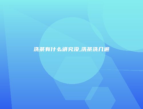 洗茶有什么讲究没,洗茶洗几遍