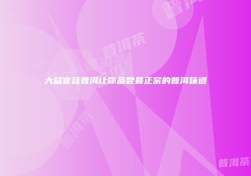 大益官廷普洱让你品尝最正宗的普洱味道