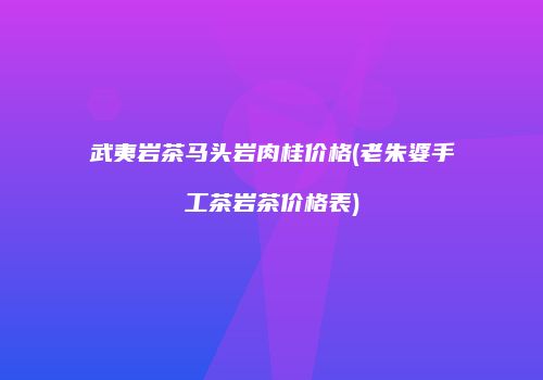 武夷岩茶马头岩肉桂价格(老朱婆手工茶岩茶价格表)