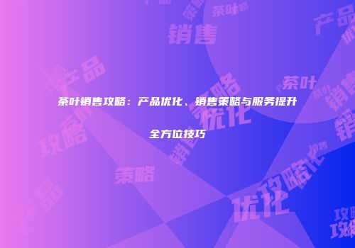 茶叶销售攻略：产品优化、销售策略与服务提升全方位技巧