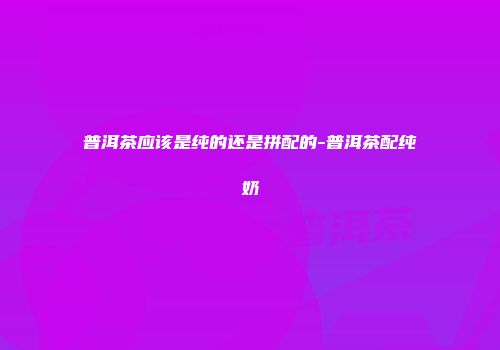 普洱茶应该是纯的还是拼配的-普洱茶配纯奶