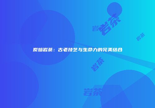 炭焙岩茶：古老技艺与生命力的完美结合