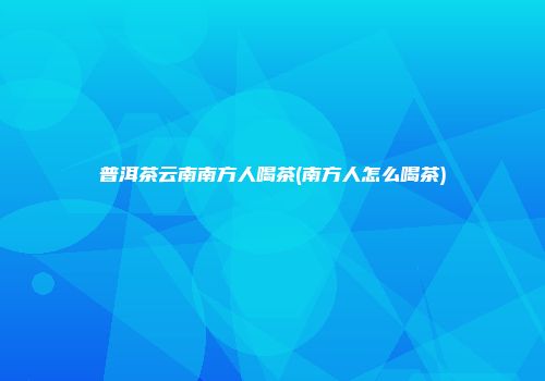 普洱茶云南南方人喝茶(南方人怎么喝茶)