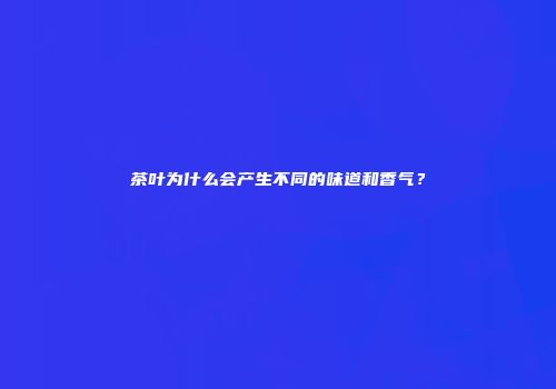茶叶为什么会产生不同的味道和香气？