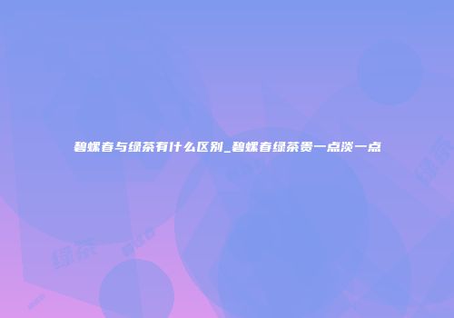碧螺春与绿茶有什么区别_碧螺春绿茶贵一点淡一点