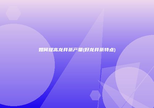 如何提高龙井茶产量(好龙井茶特点)
