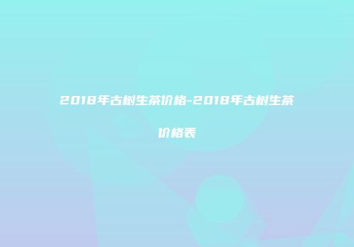 2018年古树生茶价格-2018年古树生茶价格表
