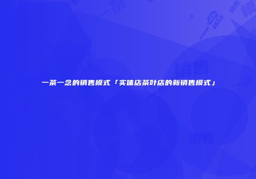 一茶一念的销售模式「实体店茶叶店的新销售模式」