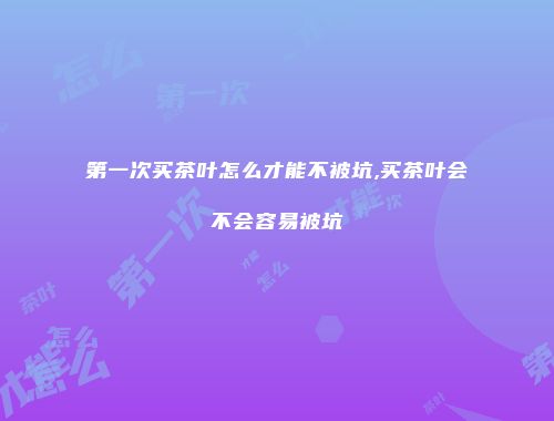 第一次买茶叶怎么才能不被坑,买茶叶会不会容易被坑