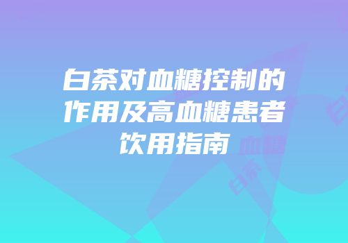 白茶对血糖控制的作用及高血糖患者饮用指南