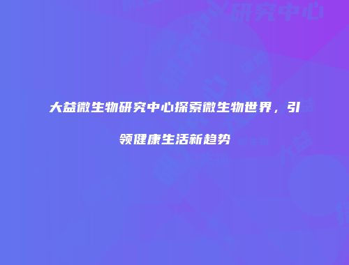大益微生物研究中心探索微生物世界，引领健康生活新趋势