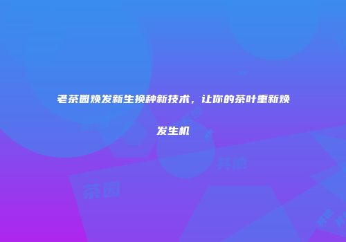 老茶园焕发新生换种新技术，让你的茶叶重新焕发生机