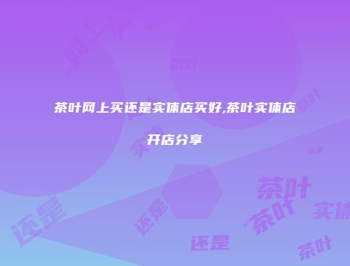 茶叶网上买还是实体店买好,茶叶实体店开店分享