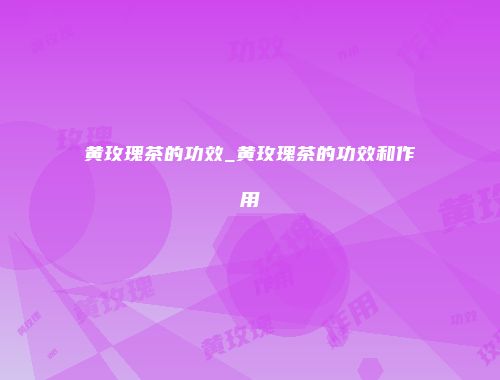 黄玫瑰茶的功效_黄玫瑰茶的功效和作用