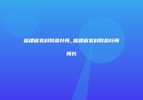 福建省农科院茶叶所_福建省农科院茶叶所所长
