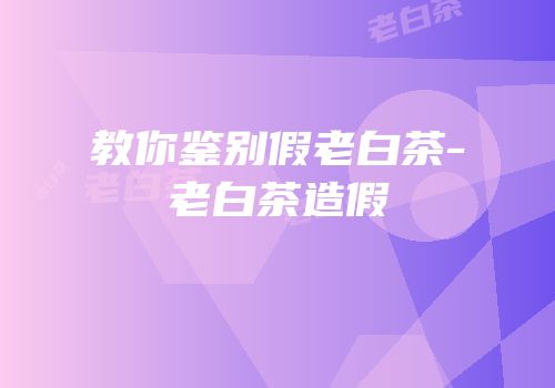 教你鉴别假老白茶-老白茶造假