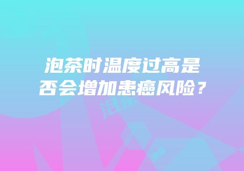 泡茶时温度过高是否会增加患癌风险？