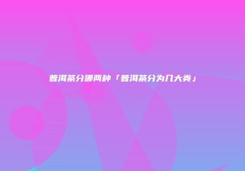 普洱茶分哪两种「普洱茶分为几大类」
