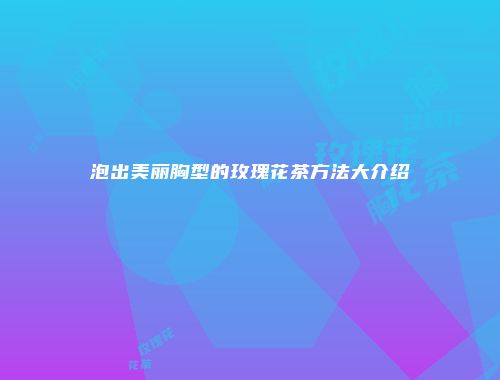 泡出美丽胸型的玫瑰花茶方法大介绍