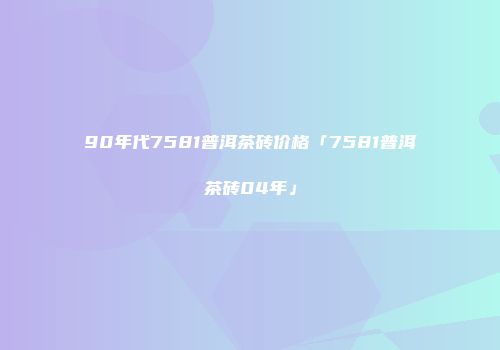 90年代7581普洱茶砖价格「7581普洱茶砖04年」