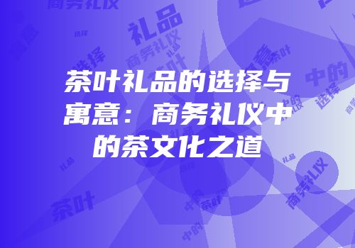 茶叶礼品的选择与寓意：商务礼仪中的茶文化之道