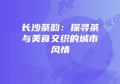 长沙茶韵：探寻茶与美食交织的城市风情