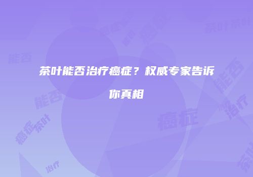 茶叶能否治疗癌症？权威专家告诉你真相