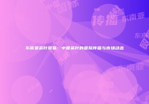 东南亚茶叶贸易：中国茶叶的国际传播与市场动态