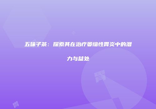五味子茶：探索其在治疗萎缩性胃炎中的潜力与益处