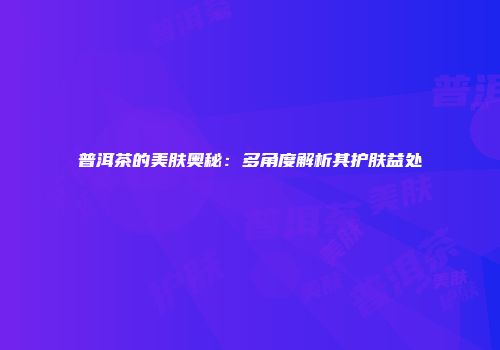 普洱茶的美肤奥秘：多角度解析其护肤益处