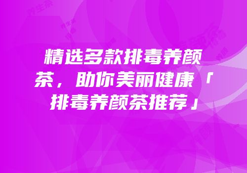 精选多款排毒养颜茶，助你美丽健康「排毒养颜茶推荐」