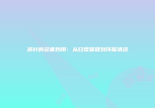 茶叶的多重妙用：从日常保健到环保清洁