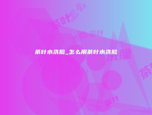 茶叶水洗脸_怎么用茶叶水洗脸