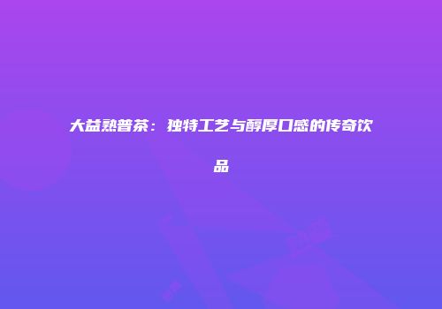大益熟普茶：独特工艺与醇厚口感的传奇饮品