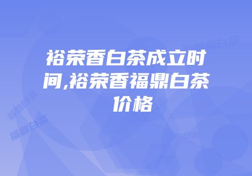裕荣香白茶成立时间,裕荣香福鼎白茶 价格