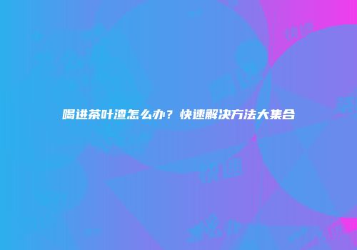 喝进茶叶渣怎么办？快速解决方法大集合