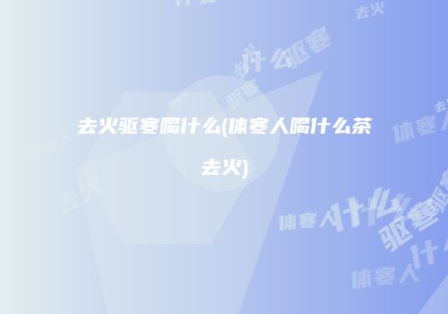 去火驱寒喝什么(体寒人喝什么茶去火)