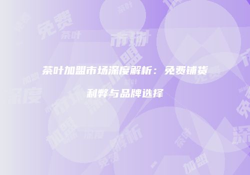 茶叶加盟市场深度解析：免费铺货利弊与品牌选择